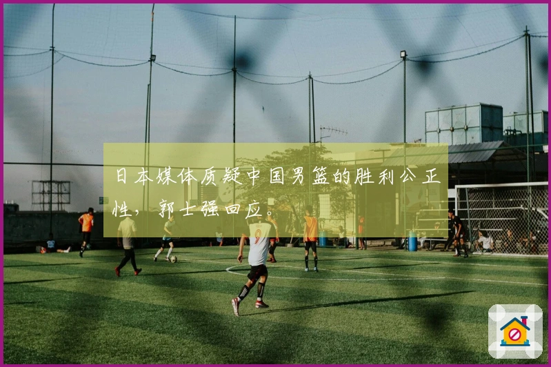 日本媒体质疑中国男篮的胜利公正性,郭士强回应。