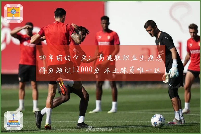 四年前的今天：易建联职业生涯总得分超过12000分 本土球员唯一达到此成就