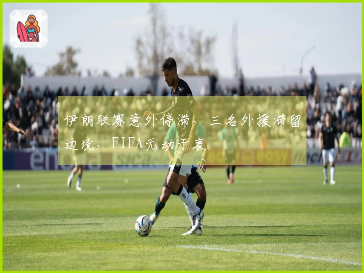 伊朗联赛意外停滞，三名外援滞留边境，FIFA无动于衷