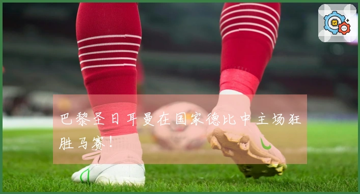 巴黎圣日耳曼在国家德比中主场狂胜马赛！