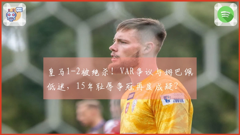 皇马1-2被绝杀！VAR争议与姆巴佩低迷，15年耻辱争冠再度成疑？