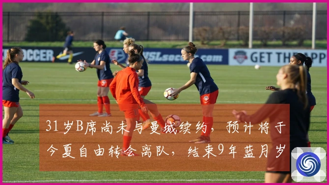 31岁B席尚未与曼城续约，预计将于今夏自由转会离队，结束9年蓝月岁月