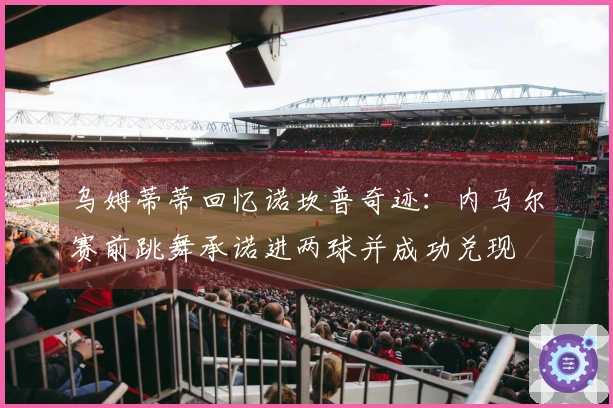 乌姆蒂蒂回忆诺坎普奇迹：内马尔赛前跳舞承诺进两球并成功兑现