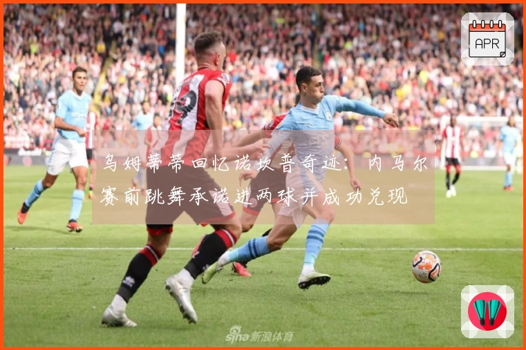 乌姆蒂蒂回忆诺坎普奇迹：内马尔赛前跳舞承诺进两球并成功兑现
