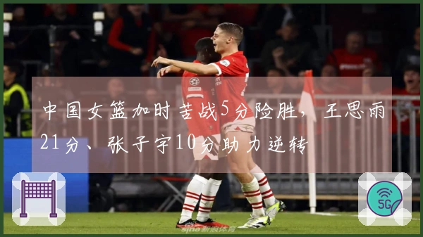 中国女篮加时苦战5分险胜，王思雨21分、张子宇10分助力逆转