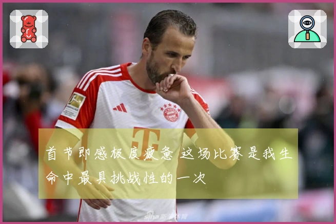 首节即感极度疲惫 这场比赛是我生命中最具挑战性的一次