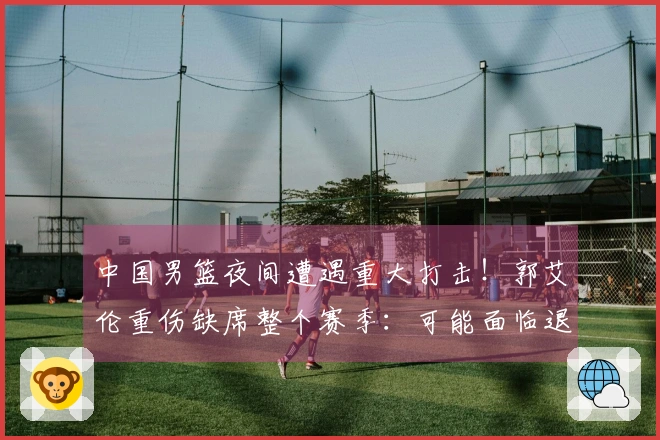 中国男篮夜间遭遇重大打击！郭艾伦重伤缺席整个赛季：可能面临退役？