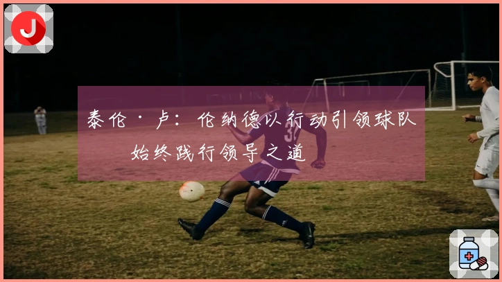 泰伦·卢:伦纳德以行动引领球队,始终践行领导之道