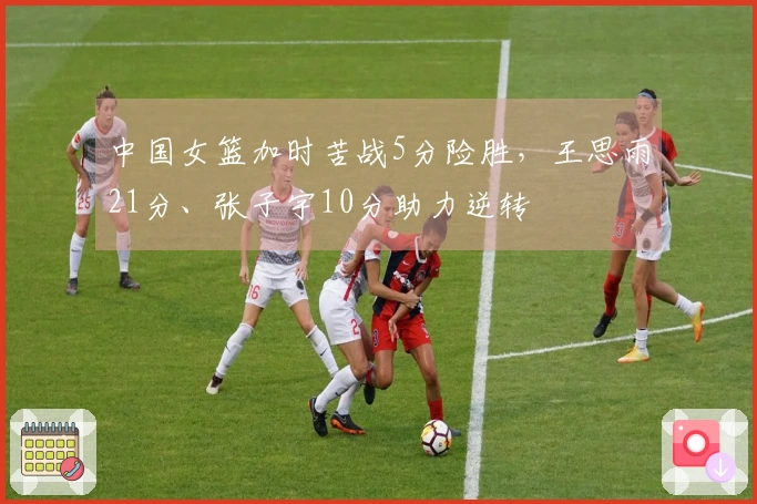 中国女篮加时苦战5分险胜，王思雨21分、张子宇10分助力逆转