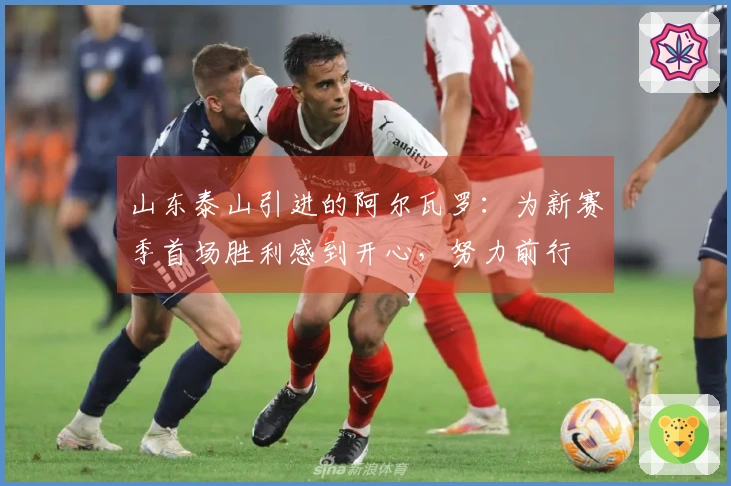 山东泰山引进的阿尔瓦罗：为新赛季首场胜利感到开心，努力前行