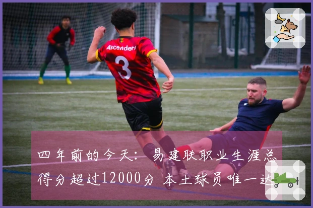 四年前的今天：易建联职业生涯总得分超过12000分 本土球员唯一达到此成就